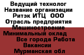 Ведущий технолог › Название организации ­ Ритэк-ИТЦ, ООО › Отрасль предприятия ­ Машиностроение › Минимальный оклад ­ 49 000 - Все города Работа » Вакансии   . Мурманская обл.,Кандалакша г.